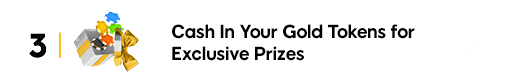 Cash in your gold tokens for exclusive prizes.